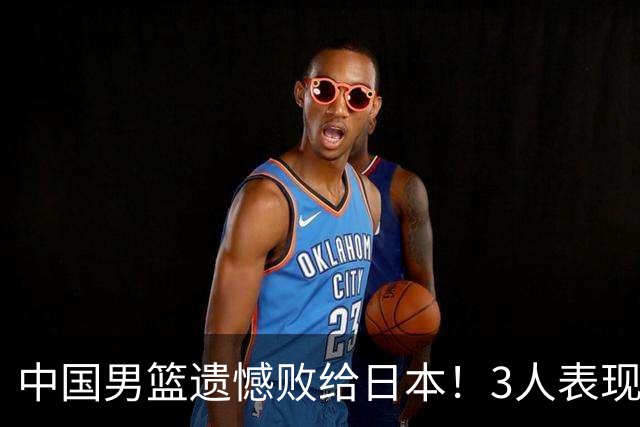 中国男篮遗憾败给日本！3人表现遭批评，2名球员恐被彻底放弃！