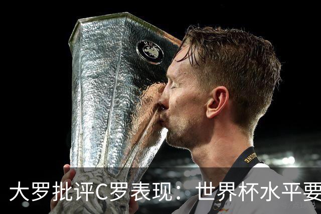 大罗批评C罗表现：世界杯水平要高得多 他身体已达到极限