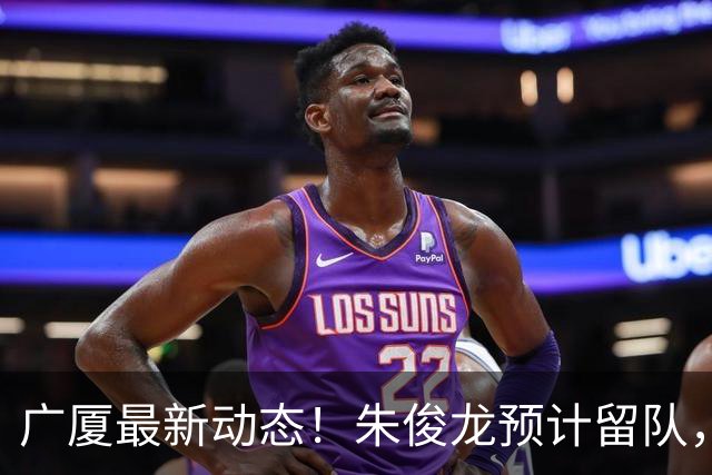 广厦最新动态！朱俊龙预计留队，主力阵容或将保留，胡金秋成最大悬念