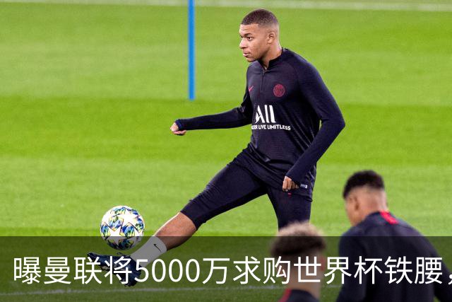 曝曼联将5000万求购世界杯铁腰，对方要求加价！买戈麦斯有两优势