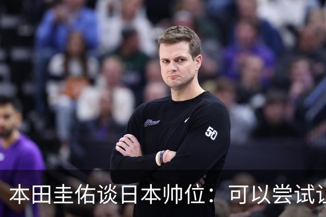 本田圭佑谈日本帅位：可以尝试让我执教1年 没拿到亚洲杯直接下课