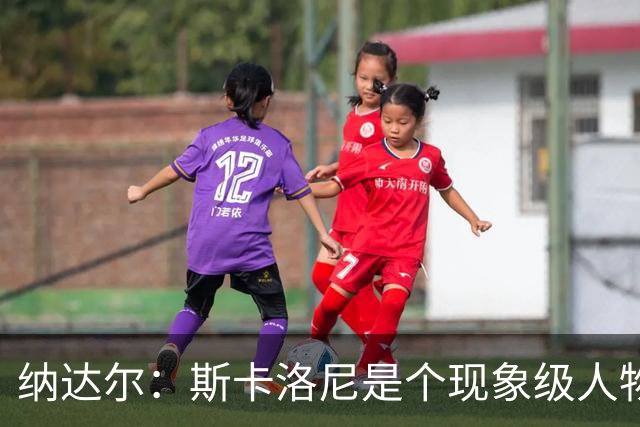 纳达尔：斯卡洛尼是个现象级人物，但看好西班牙2-1胜阿根廷