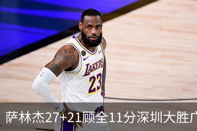 萨林杰27+21顾全11分深圳大胜广厦 朱俊龙13+8