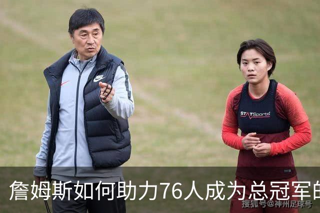 詹姆斯如何助力76人成为总冠军的有力争夺者？组织串联 表现全能