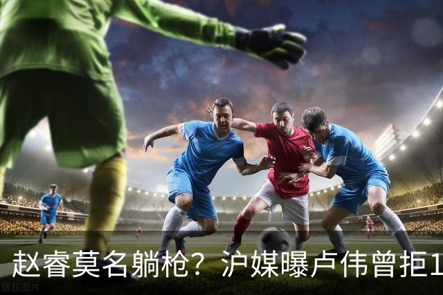赵睿莫名躺枪？沪媒曝卢伟曾拒1国手，直指性格有问题，真是他？