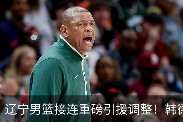 辽宁男篮接连重磅引援调整！韩德君重返队伍，郭艾伦回归无望，杨鸣或将无落脚之处